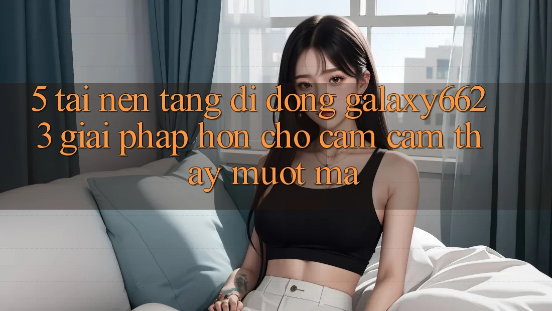 5. Tải Nền tảng di động Galaxy6623 - Giải Pháp Hơn Cho Cảm cảm thấy Mượt Mà