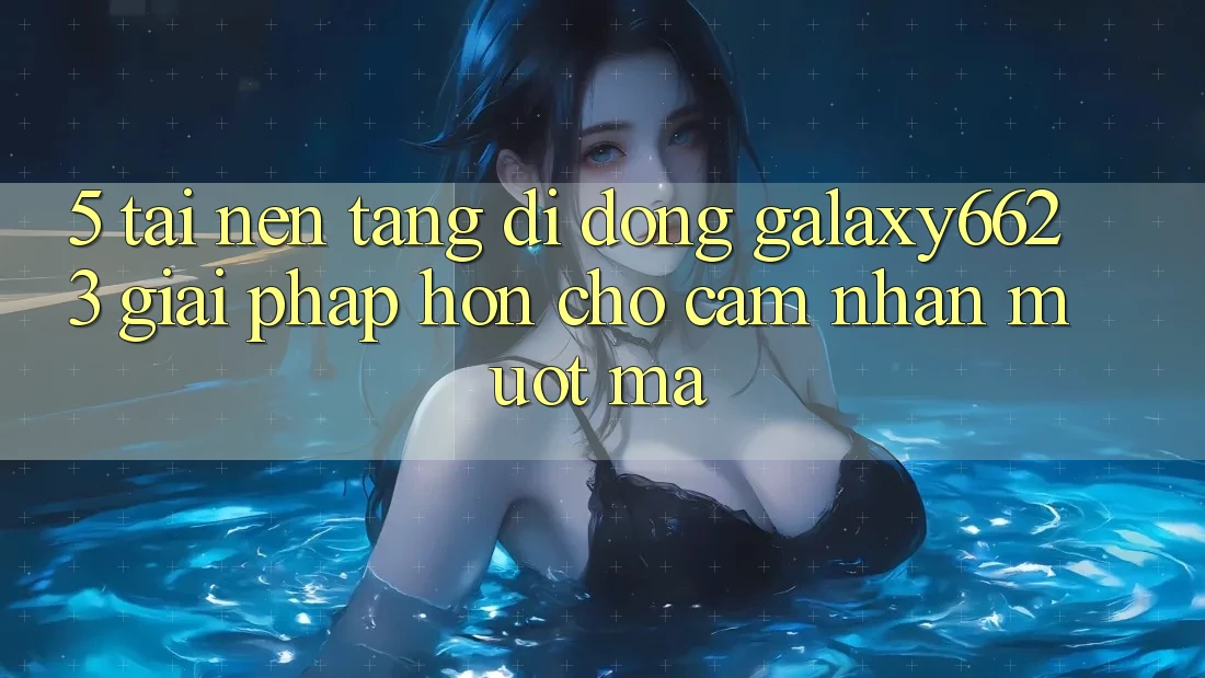 5. Tải Nền tảng di động Galaxy6623 - Giải Pháp Hơn Cho Cảm nhận Mượt Mà 5. Tải Nền tảng di động Galaxy6623 - Giải Pháp Hơn Cho Cảm nhận Mượt Mà