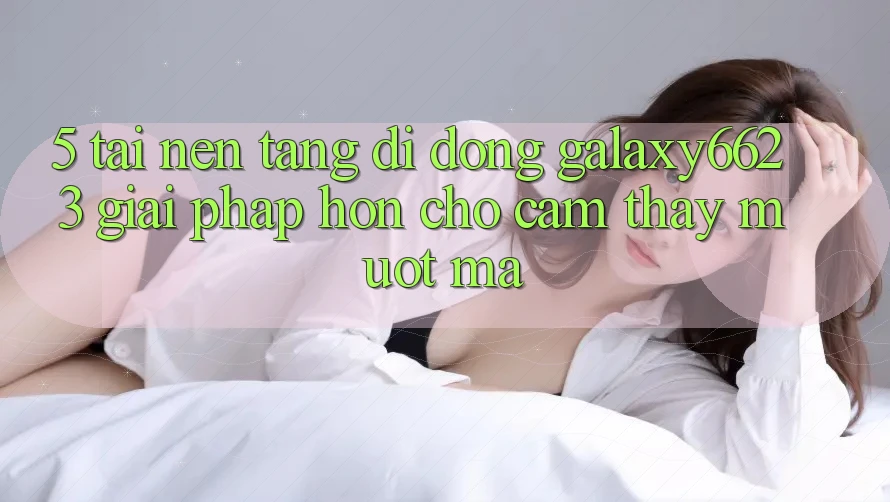 5. Tải Nền tảng di động Galaxy6623 - Giải Pháp Hơn Cho Cảm thấy Mượt Mà