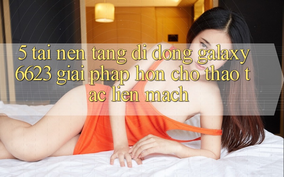 5. Tải Nền tảng di động Galaxy6623 - Giải Pháp Hơn Cho Thao tác Liền mạch