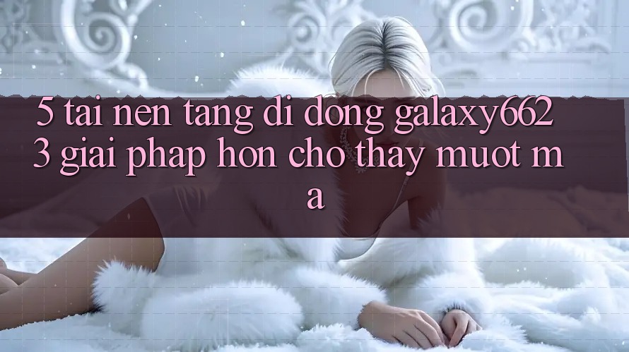 5. Tải Nền tảng di động Galaxy6623 - Giải Pháp Hơn Cho Thấy Mượt Mà 5. Tải Nền tảng di động Galaxy6623 - Giải Pháp Hơn Cho Thấy Mượt Mà