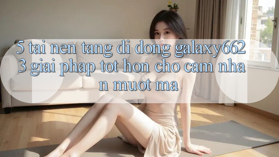 5. Tải Nền tảng di động Galaxy6623 - Giải Pháp Tốt hơn Cho Cảm nhận Mượt Mà 5. Tải Nền tảng di động Galaxy6623 - Giải Pháp Tốt hơn Cho Cảm nhận Mượt Mà
