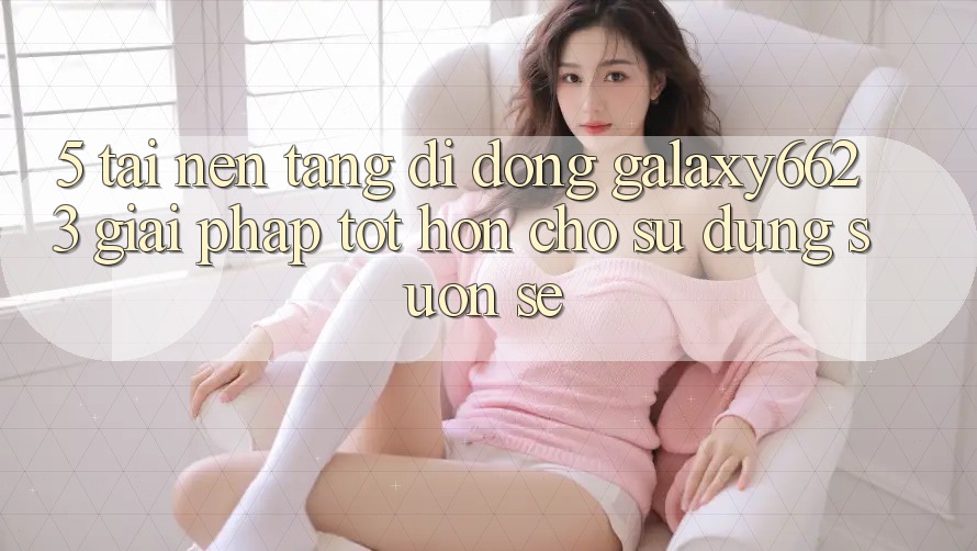5. Tải Nền tảng di động Galaxy6623 - Giải Pháp Tốt hơn Cho Sử dụng Suôn sẻ