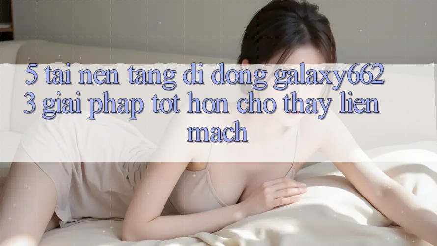 5. Tải Nền tảng di động Galaxy6623 - Giải Pháp Tốt hơn Cho Thấy Liền mạch