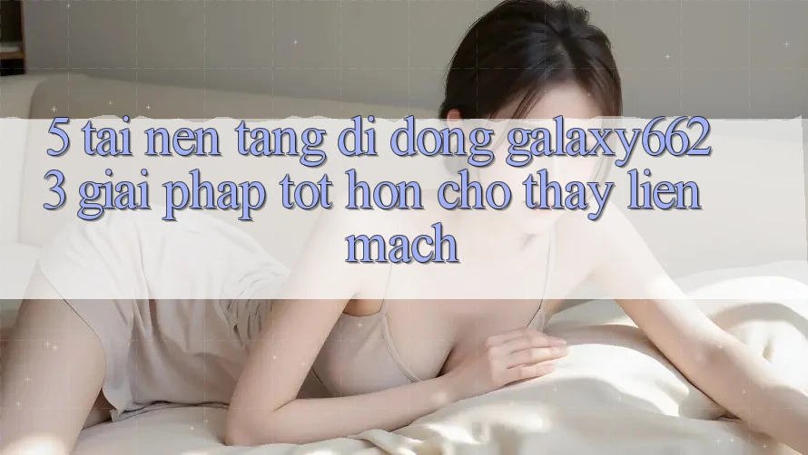 5. Tải Nền tảng di động Galaxy6623 - Giải Pháp Tốt hơn Cho Thấy Liền mạch 5. Tải Nền tảng di động Galaxy6623 - Giải Pháp Tốt hơn Cho Thấy Liền mạch
