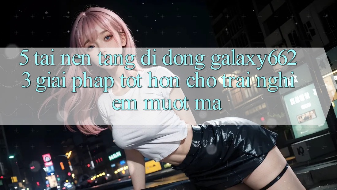5. Tải Nền tảng di động Galaxy6623 - Giải Pháp Tốt hơn Cho Trải Nghiệm Mượt mà