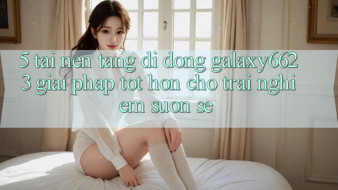 5. Tải Nền tảng di động Galaxy6623 - Giải Pháp Tốt hơn Cho Trải nghiệm Suôn sẻ