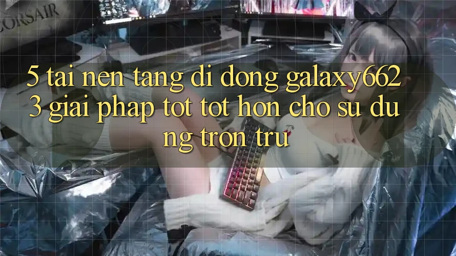 5. Tải Nền tảng di động Galaxy6623 - Giải Pháp Tốt tốt hơn Cho Sử dụng Trơn tru