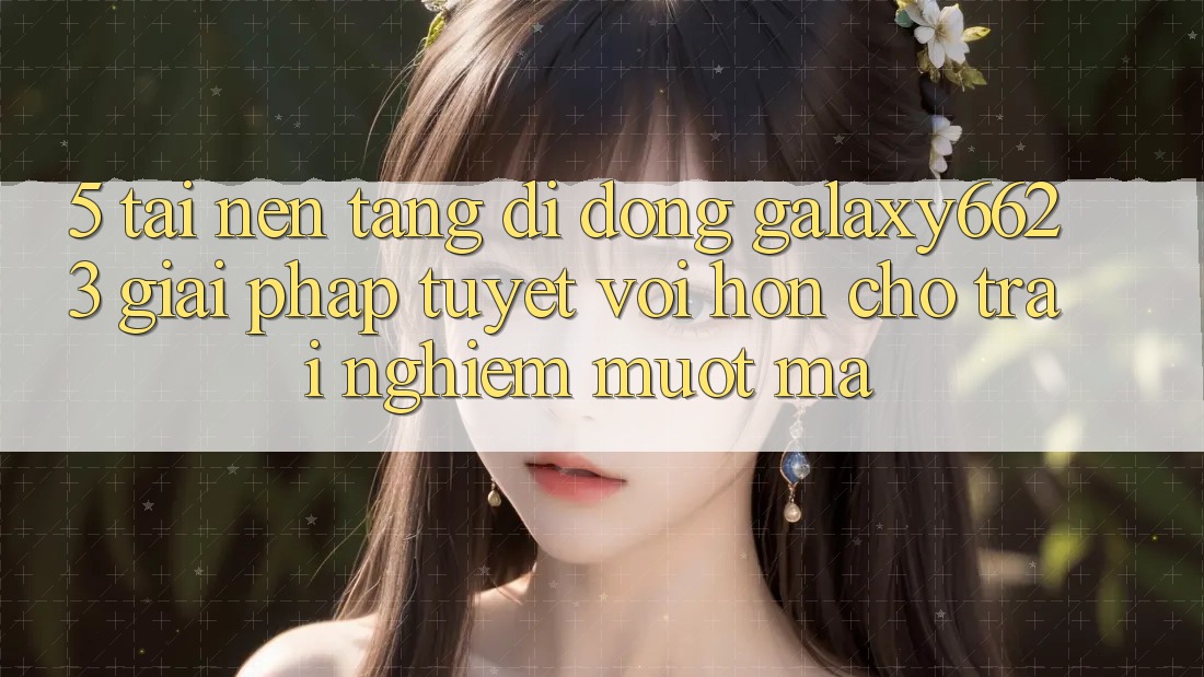 5. Tải Nền tảng di động Galaxy6623 - Giải Pháp Tuyệt vời hơn Cho Trải Nghiệm Mượt mà 5. Tải Nền tảng di động Galaxy6623 - Giải Pháp Tuyệt vời hơn Cho Trải Nghiệm Mượt mà