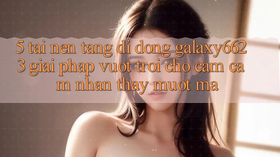 5. Tải Nền tảng di động Galaxy6623 - Giải Pháp Vượt Trội Cho Cảm cảm nhận thấy Mượt Mà