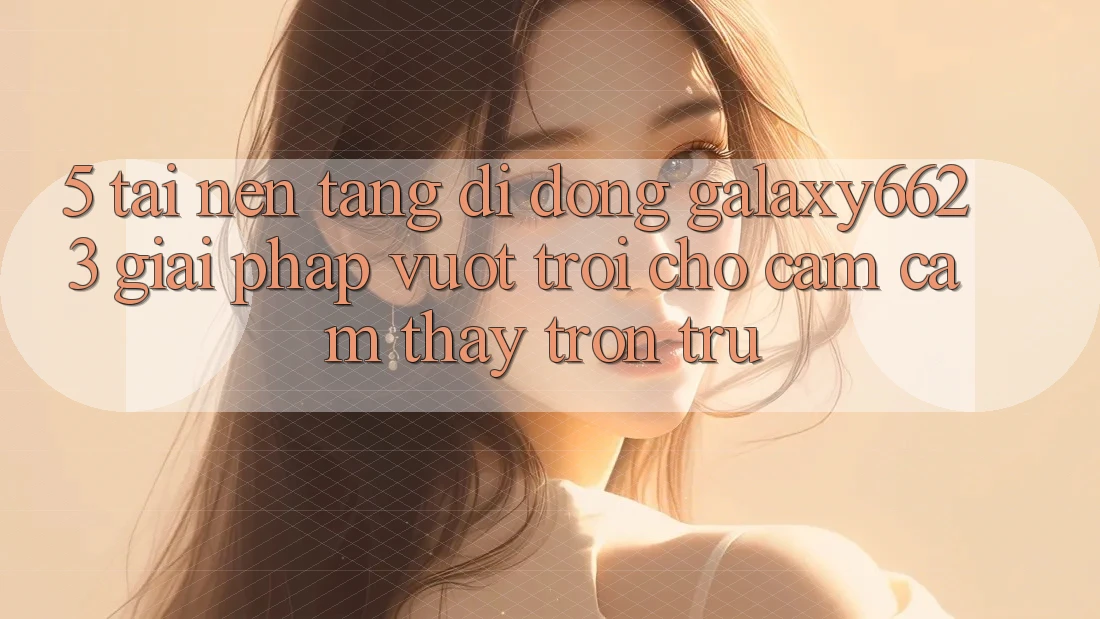 5. Tải Nền tảng di động Galaxy6623 - Giải Pháp Vượt Trội Cho Cảm cảm thấy Trơn tru 5. Tải Nền tảng di động Galaxy6623 - Giải Pháp Vượt Trội Cho Cảm cảm thấy Trơn tru