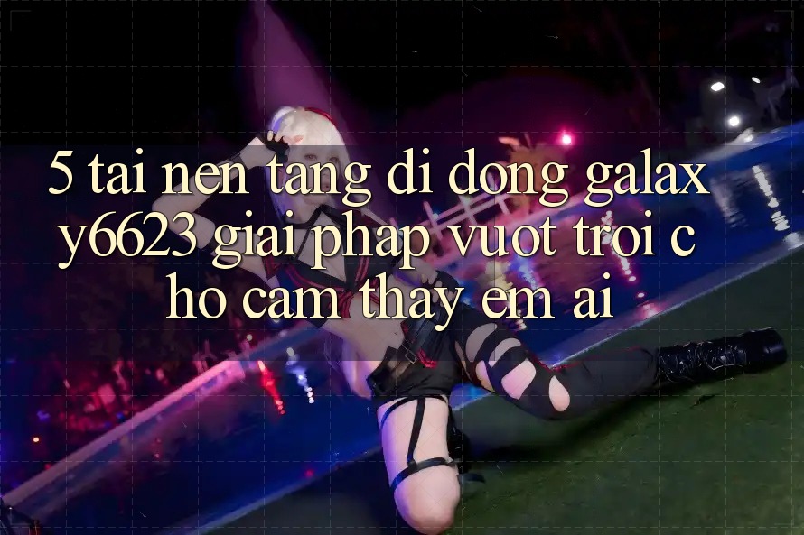 5. Tải Nền tảng di động Galaxy6623 - Giải Pháp Vượt Trội Cho Cảm thấy Êm ái