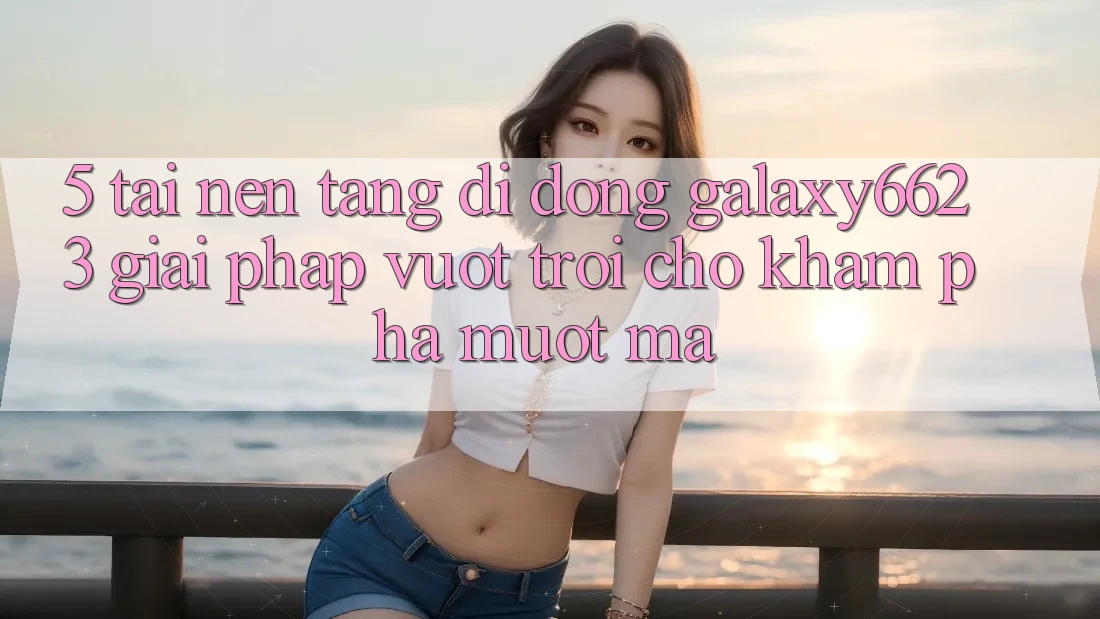 5. Tải Nền tảng di động Galaxy6623 - Giải Pháp Vượt Trội Cho Khám phá Mượt Mà