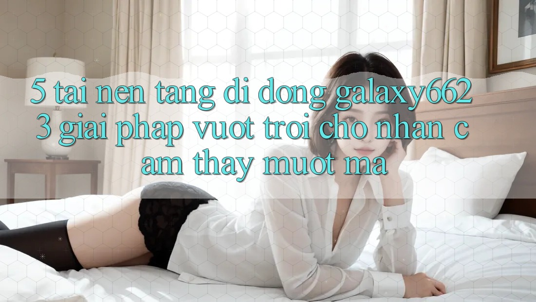 5. Tải Nền tảng di động Galaxy6623 - Giải Pháp Vượt Trội Cho Nhận cảm thấy Mượt Mà