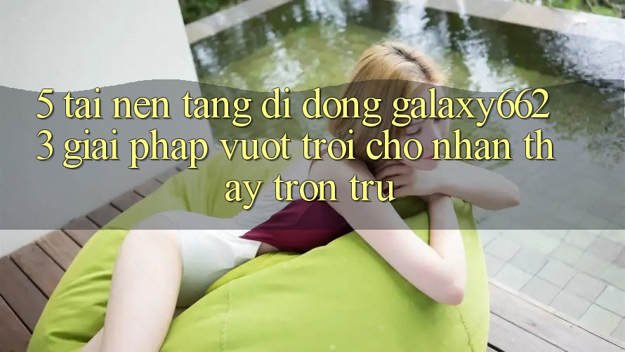 5. Tải Nền tảng di động Galaxy6623 - Giải Pháp Vượt Trội Cho Nhận thấy Trơn tru