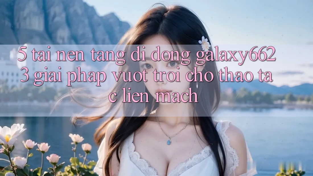5. Tải Nền tảng di động Galaxy6623 - Giải Pháp Vượt trội Cho Thao tác Liền mạch 5. Tải Nền tảng di động Galaxy6623 - Giải Pháp Vượt trội Cho Thao tác Liền mạch
