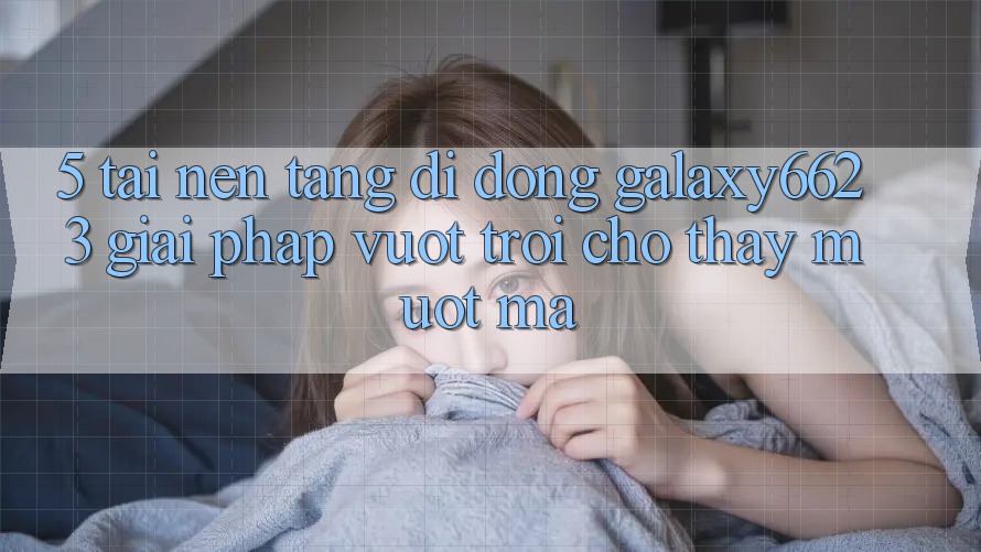 5. Tải Nền tảng di động Galaxy6623 - Giải Pháp Vượt Trội Cho Thấy Mượt Mà