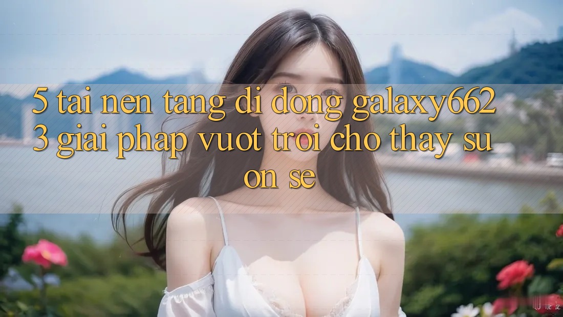 5. Tải Nền tảng di động Galaxy6623 - Giải Pháp Vượt trội Cho Thấy Suôn sẻ 5. Tải Nền tảng di động Galaxy6623 - Giải Pháp Vượt trội Cho Thấy Suôn sẻ