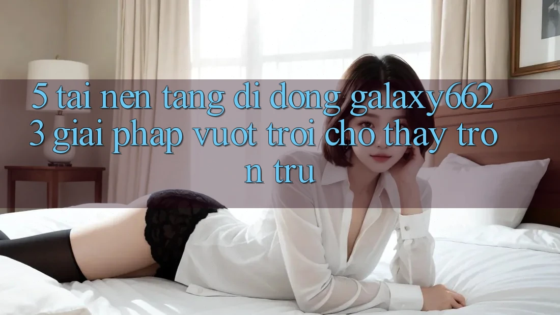 5. Tải Nền tảng di động Galaxy6623 - Giải Pháp Vượt Trội Cho Thấy Trơn tru
