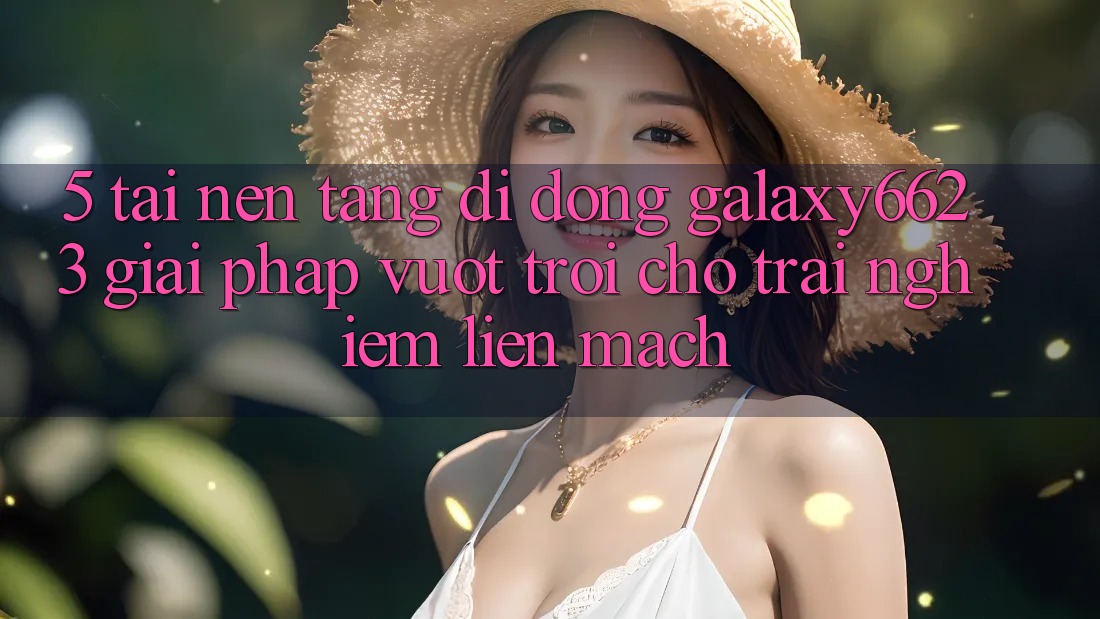 5. Tải Nền tảng di động Galaxy6623 - Giải Pháp Vượt Trội Cho Trải Nghiệm Liền mạch
