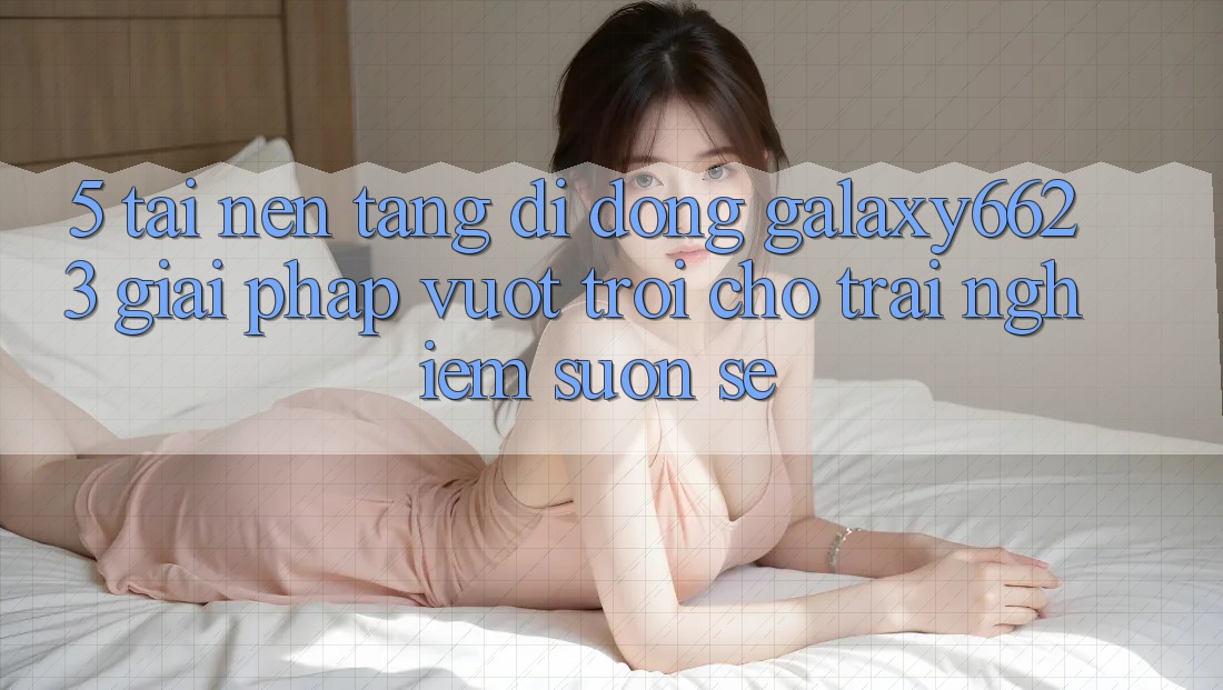 5. Tải Nền tảng di động Galaxy6623 - Giải Pháp Vượt trội Cho Trải Nghiệm Suôn sẻ 5. Tải Nền tảng di động Galaxy6623 - Giải Pháp Vượt trội Cho Trải Nghiệm Suôn sẻ