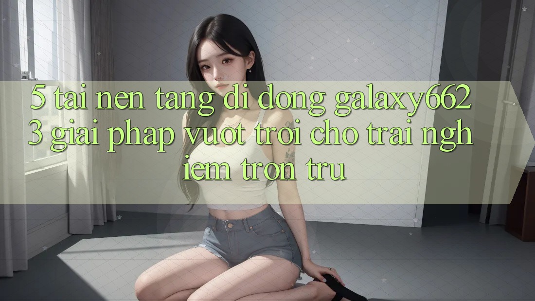 5. Tải Nền tảng di động Galaxy6623 - Giải Pháp Vượt Trội Cho Trải Nghiệm Trơn tru