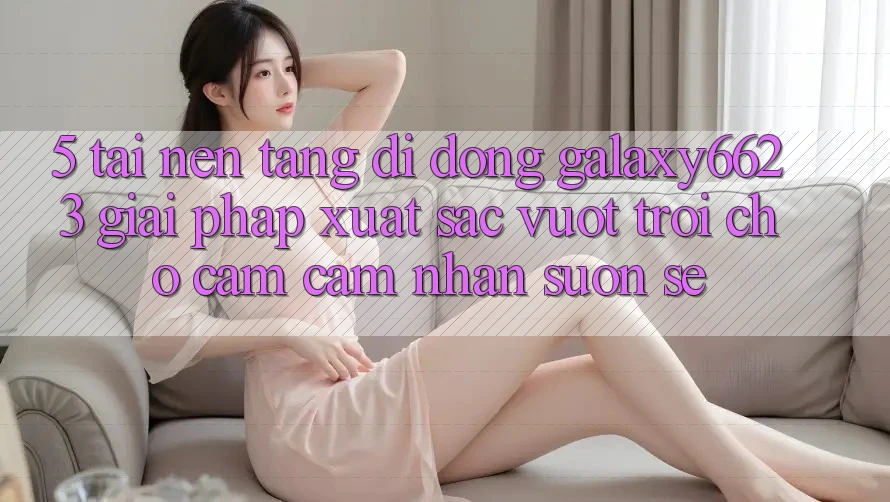 5. Tải Nền tảng di động Galaxy6623 - Giải Pháp Xuất sắc vượt trội Cho Cảm cảm nhận Suôn sẻ 5. Tải Nền tảng di động Galaxy6623 - Giải Pháp Xuất sắc vượt trội Cho Cảm cảm nhận Suôn sẻ