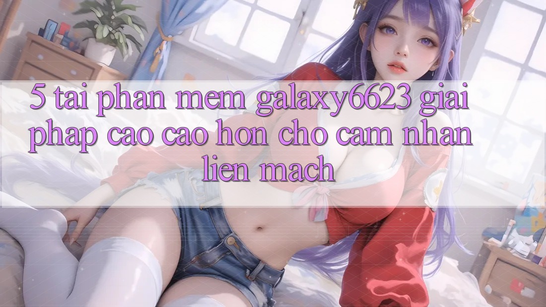 5. Tải Phần mềm Galaxy6623 - Giải Pháp Cao cao hơn Cho Cảm nhận Liền mạch 5. Tải Phần mềm Galaxy6623 - Giải Pháp Cao cao hơn Cho Cảm nhận Liền mạch