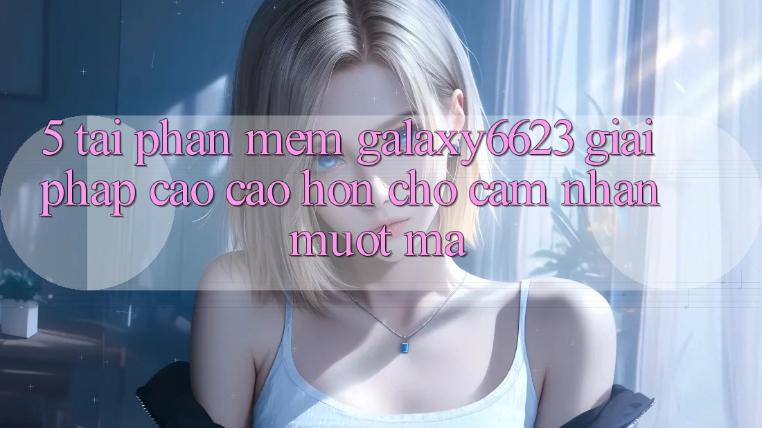 5. Tải Phần mềm Galaxy6623 - Giải Pháp Cao cao hơn Cho Cảm nhận Mượt Mà 5. Tải Phần mềm Galaxy6623 - Giải Pháp Cao cao hơn Cho Cảm nhận Mượt Mà