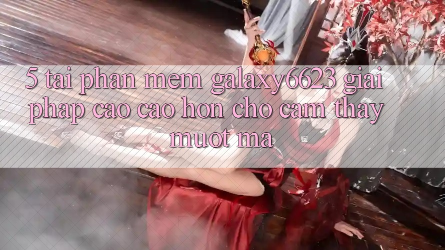 5. Tải Phần mềm Galaxy6623 - Giải Pháp Cao cao hơn Cho Cảm thấy Mượt Mà 5. Tải Phần mềm Galaxy6623 - Giải Pháp Cao cao hơn Cho Cảm thấy Mượt Mà