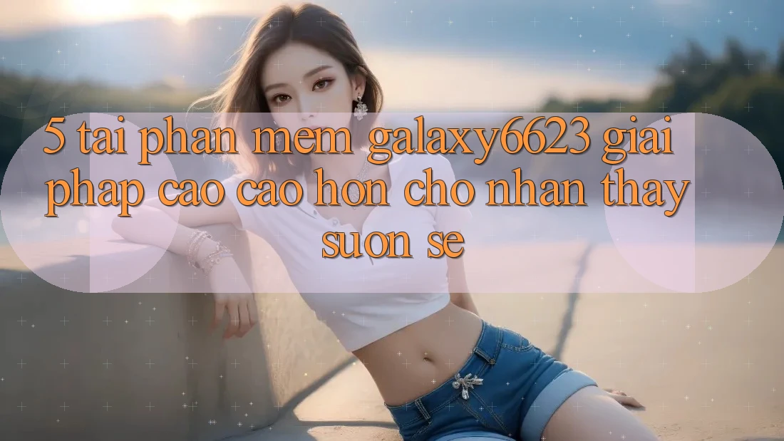 5. Tải Phần mềm Galaxy6623 - Giải Pháp Cao cao hơn Cho Nhận thấy Suôn sẻ
