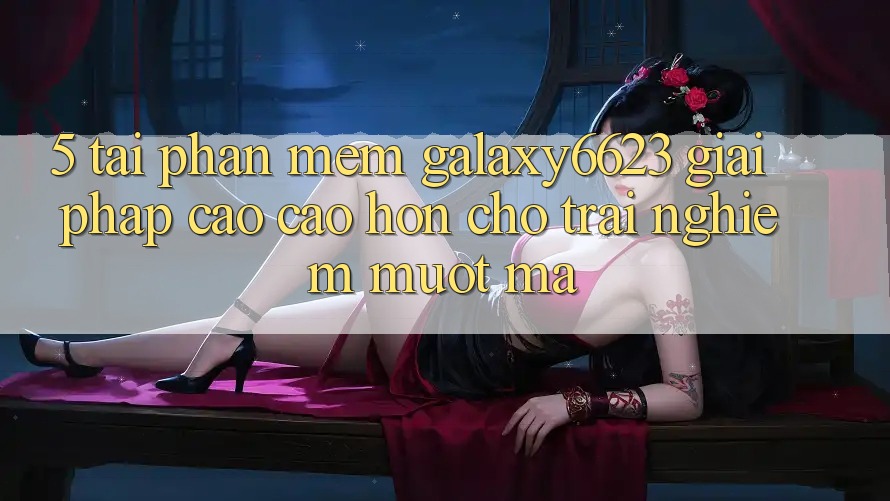 5. Tải Phần mềm Galaxy6623 - Giải Pháp Cao cao hơn Cho Trải Nghiệm Mượt Mà 5. Tải Phần mềm Galaxy6623 - Giải Pháp Cao cao hơn Cho Trải Nghiệm Mượt Mà