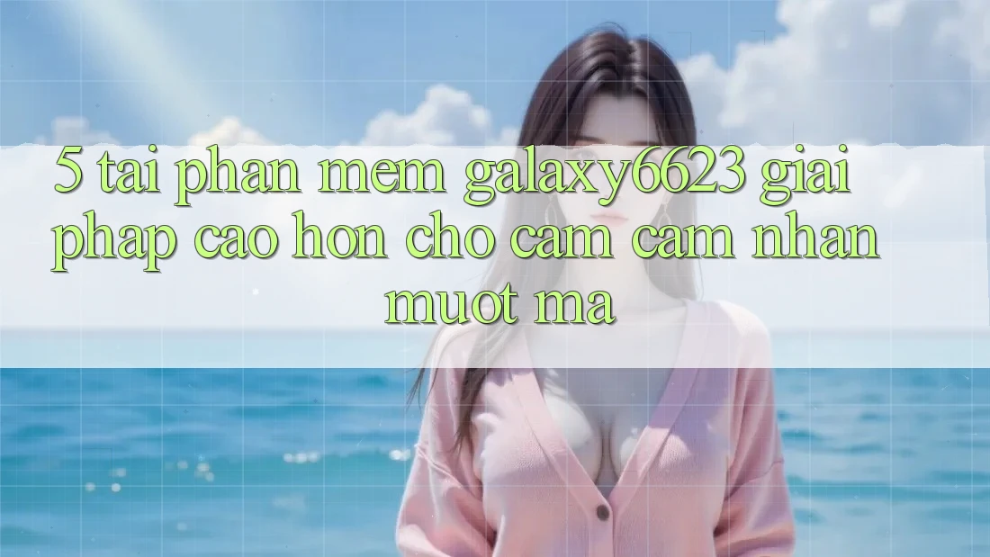 5. Tải Phần mềm Galaxy6623 - Giải Pháp Cao hơn Cho Cảm cảm nhận Mượt Mà