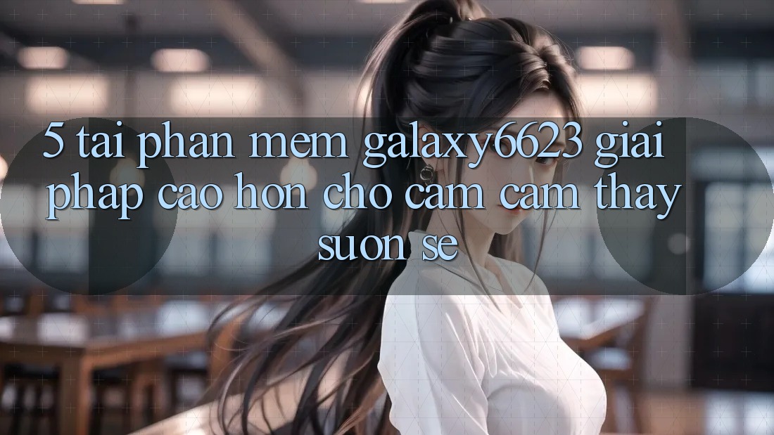 5. Tải Phần mềm Galaxy6623 - Giải Pháp Cao hơn Cho Cảm cảm thấy Suôn sẻ 5. Tải Phần mềm Galaxy6623 - Giải Pháp Cao hơn Cho Cảm cảm thấy Suôn sẻ