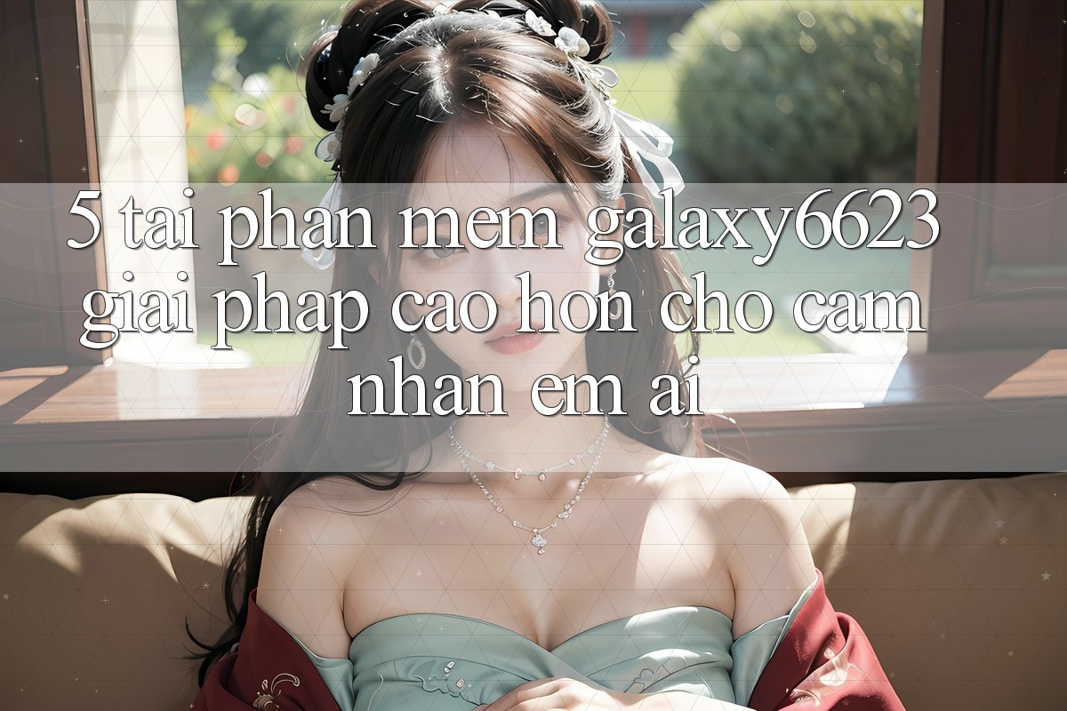 5. Tải Phần mềm Galaxy6623 - Giải Pháp Cao hơn Cho Cảm nhận Êm ái