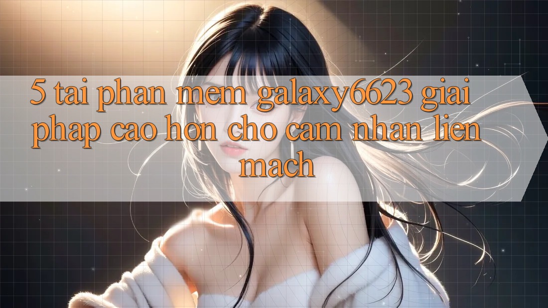5. Tải Phần mềm Galaxy6623 - Giải Pháp Cao hơn Cho Cảm nhận Liền mạch