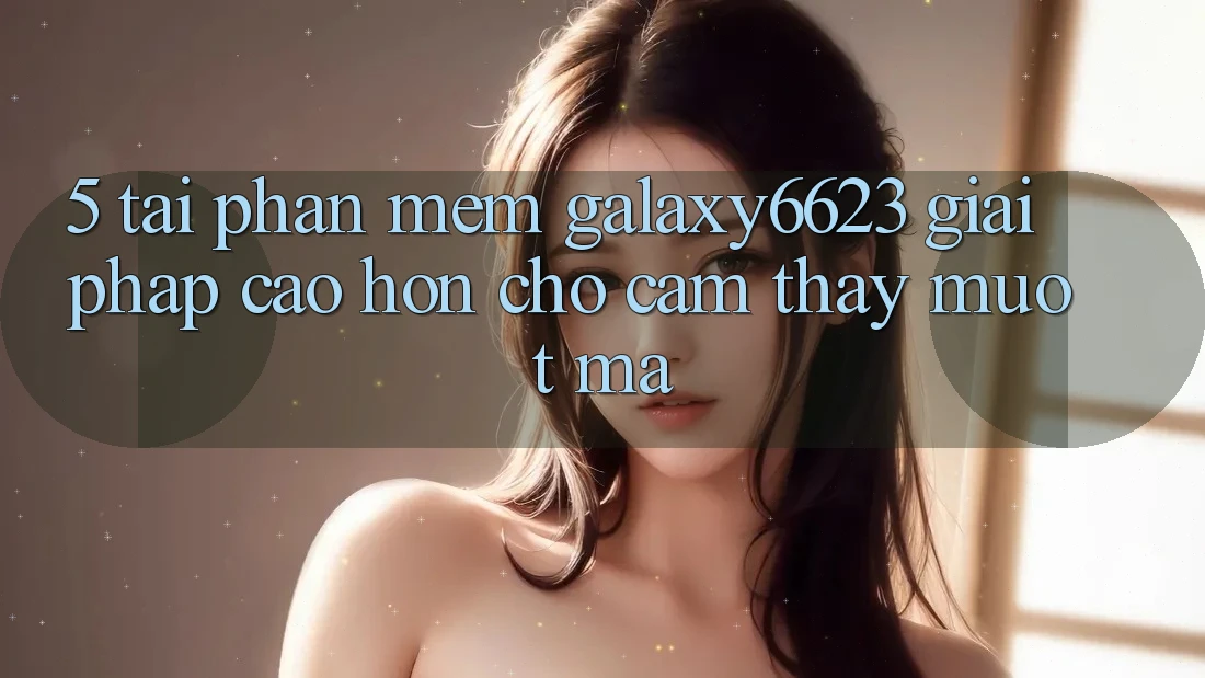 5. Tải Phần mềm Galaxy6623 - Giải Pháp Cao hơn Cho Cảm thấy Mượt Mà