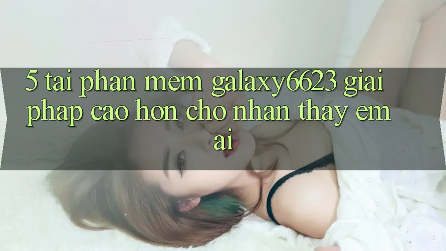 5. Tải Phần mềm Galaxy6623 - Giải Pháp Cao hơn Cho Nhận thấy Êm ái