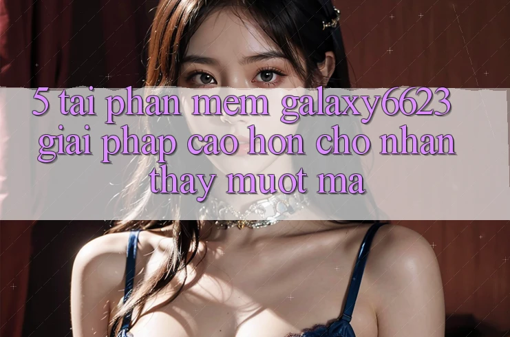 5. Tải Phần mềm Galaxy6623 - Giải Pháp Cao hơn Cho Nhận thấy Mượt Mà