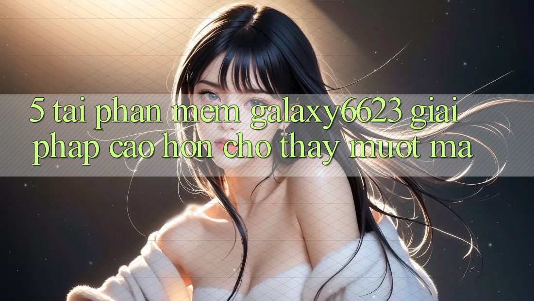 5. Tải Phần mềm Galaxy6623 - Giải Pháp Cao hơn Cho Thấy Mượt Mà