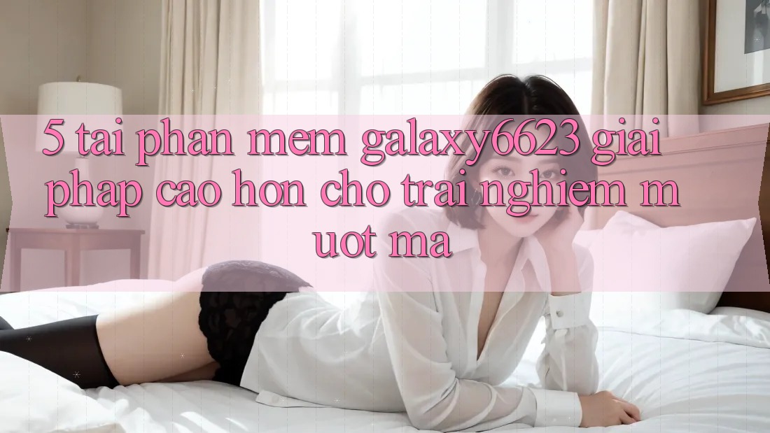 5. Tải Phần mềm Galaxy6623 - Giải Pháp Cao hơn Cho Trải nghiệm Mượt mà