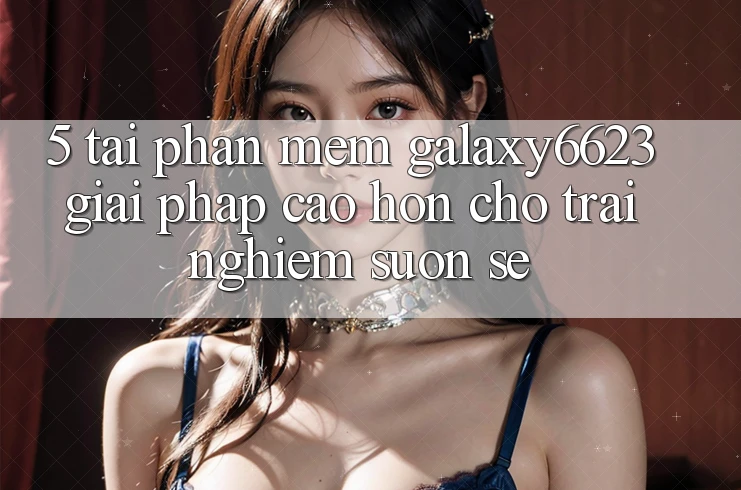5. Tải Phần mềm Galaxy6623 - Giải Pháp Cao hơn Cho Trải Nghiệm Suôn sẻ