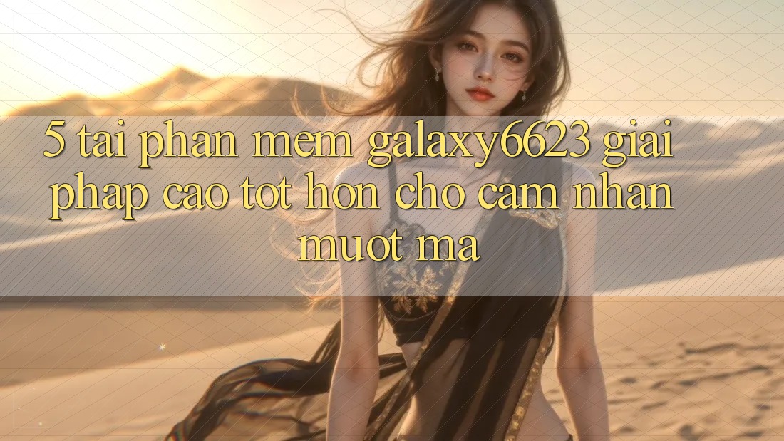 5. Tải Phần mềm Galaxy6623 - Giải Pháp Cao tốt hơn Cho Cảm nhận Mượt Mà
