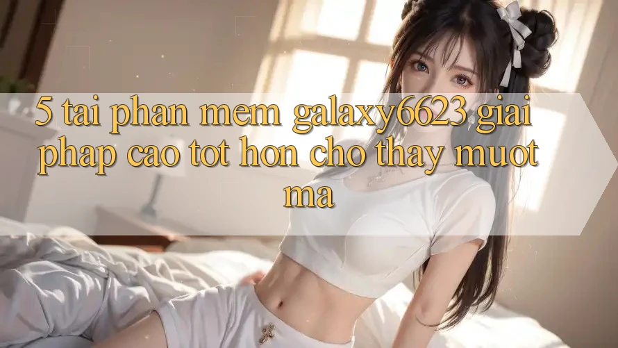 5. Tải Phần mềm Galaxy6623 - Giải Pháp Cao tốt hơn Cho Thấy Mượt Mà
