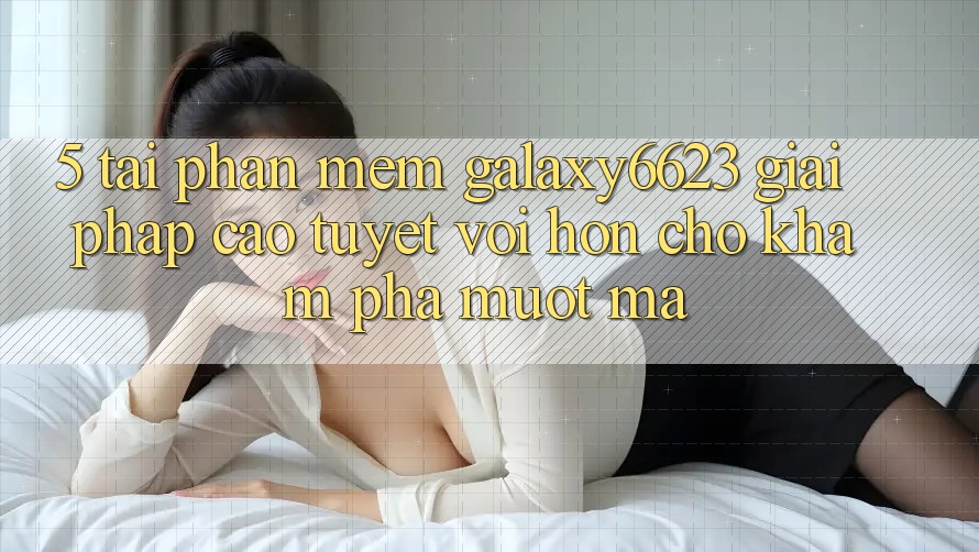 5. Tải Phần mềm Galaxy6623 - Giải Pháp Cao tuyệt vời hơn Cho Khám phá Mượt Mà