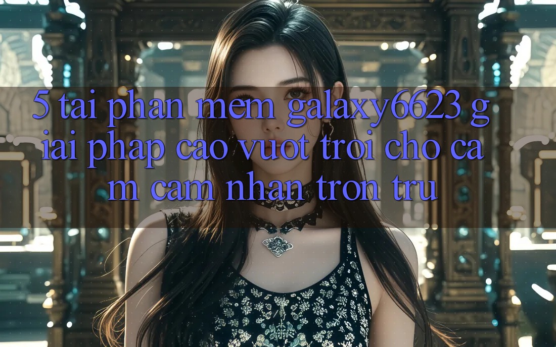 5. Tải Phần mềm Galaxy6623 - Giải Pháp Cao vượt trội Cho Cảm cảm nhận Trơn tru