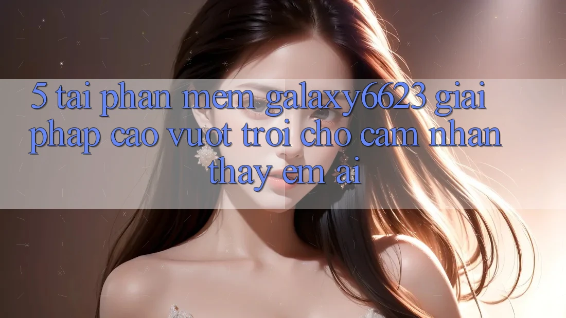 5. Tải Phần mềm Galaxy6623 - Giải Pháp Cao vượt trội Cho Cảm nhận thấy Êm ái