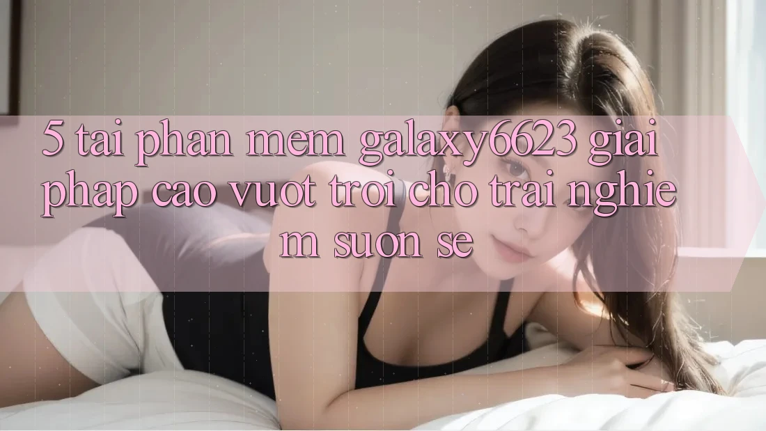 5. Tải Phần mềm Galaxy6623 - Giải Pháp Cao vượt trội Cho Trải Nghiệm Suôn sẻ