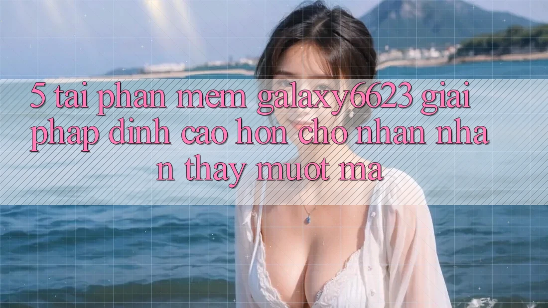 5. Tải Phần mềm Galaxy6623 - Giải Pháp Đỉnh cao hơn Cho Nhận nhận thấy Mượt Mà