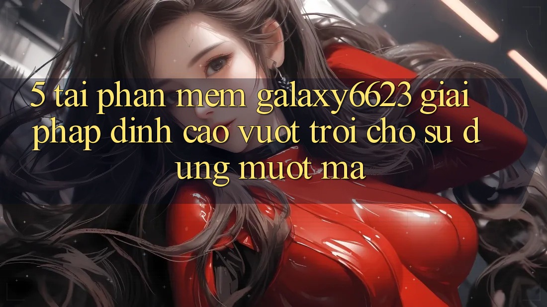 5. Tải Phần mềm Galaxy6623 - Giải Pháp Đỉnh cao vượt trội Cho Sử dụng Mượt Mà